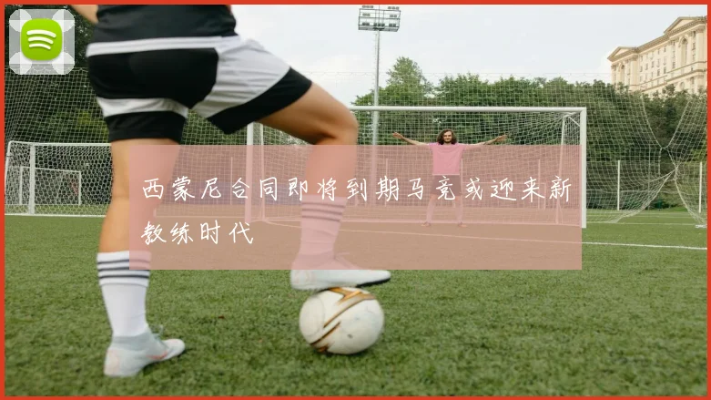 西蒙尼合同即将到期马竞或迎来新教练时代