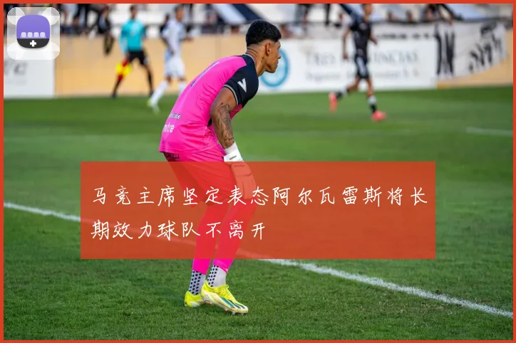 马竞主席坚定表态阿尔瓦雷斯将长期效力球队不离开