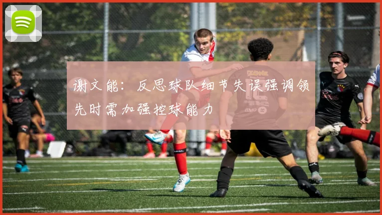 谢文能：反思球队细节失误强调领先时需加强控球能力