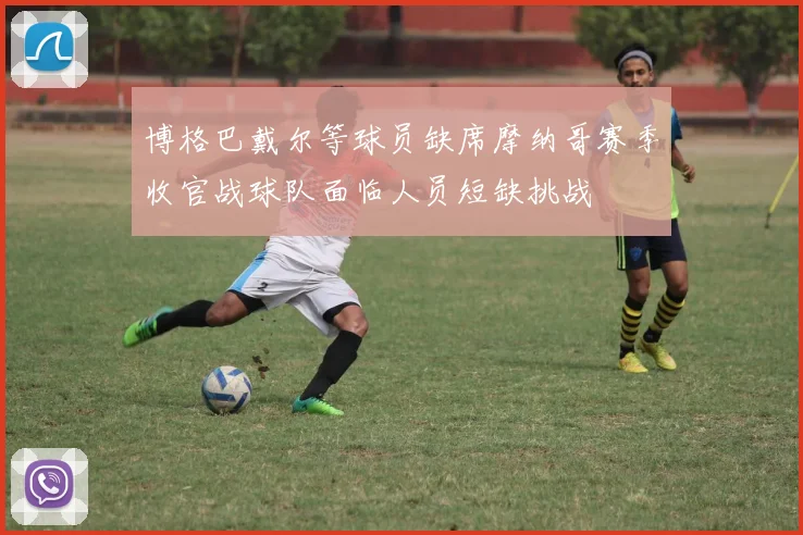 博格巴戴尔等球员缺席摩纳哥赛季收官战球队面临人员短缺挑战