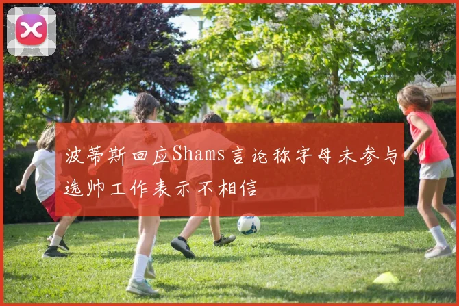 波蒂斯回应Shams言论称字母未参与选帅工作表示不相信