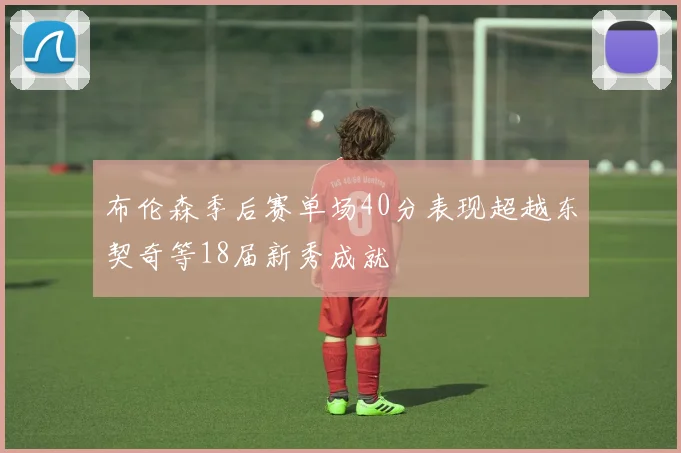 布伦森季后赛单场40分表现超越东契奇等18届新秀成就