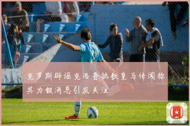 克罗斯辟谣克洛普执教皇马传闻称其为假消息引发关注