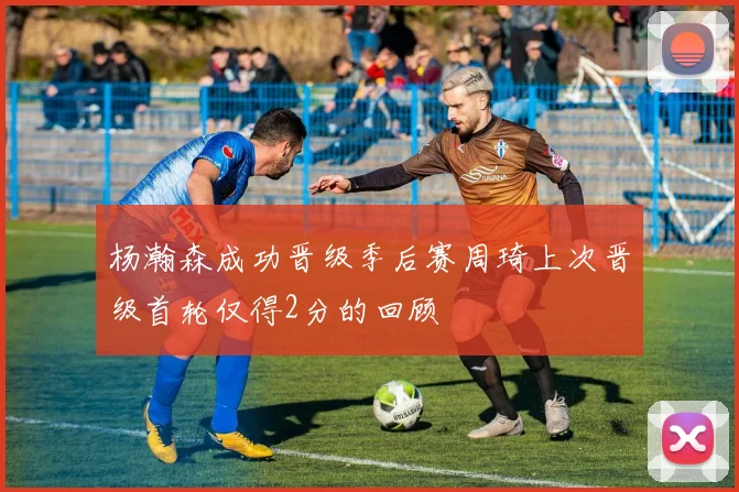 杨瀚森成功晋级季后赛周琦上次晋级首轮仅得2分的回顾