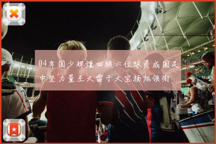 04年国少辉煌回顾六位球员成国足中坚力量王大雷于大宝杨旭领衔