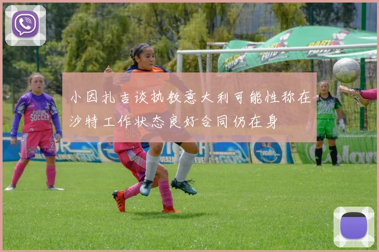 小因扎吉谈执教意大利可能性称在沙特工作状态良好合同仍在身