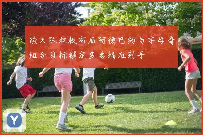 热火队积极布局阿德巴约与字母哥组合目标锁定多名精准射手