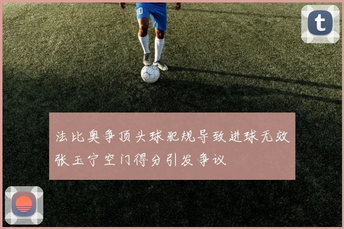 法比奥争顶头球犯规导致进球无效张玉宁空门得分引发争议