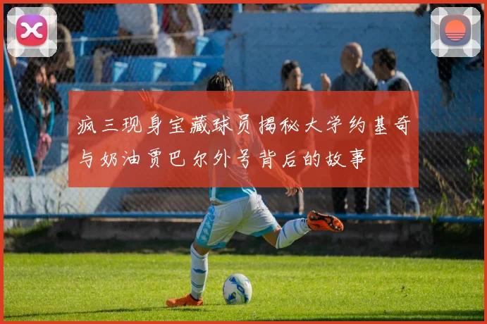 疯三现身宝藏球员揭秘大学约基奇与奶油贾巴尔外号背后的故事