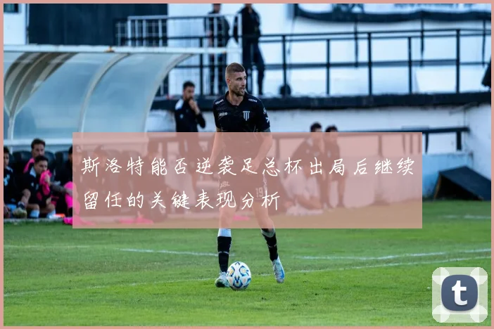 斯洛特能否逆袭足总杯出局后继续留任的关键表现分析